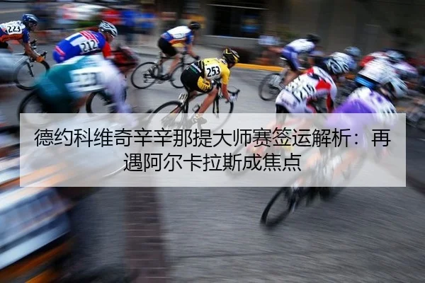 德约科维奇辛辛那提大师赛签运解析：再遇阿尔卡拉斯成焦点
